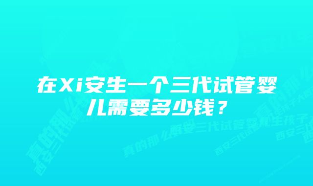 在Xi安生一个三代试管婴儿需要多少钱？