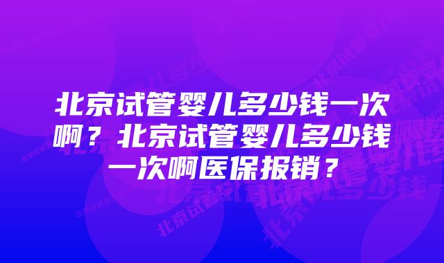 北京试管婴儿多少钱一次啊？北京试管婴儿多少钱一次啊医保报销？