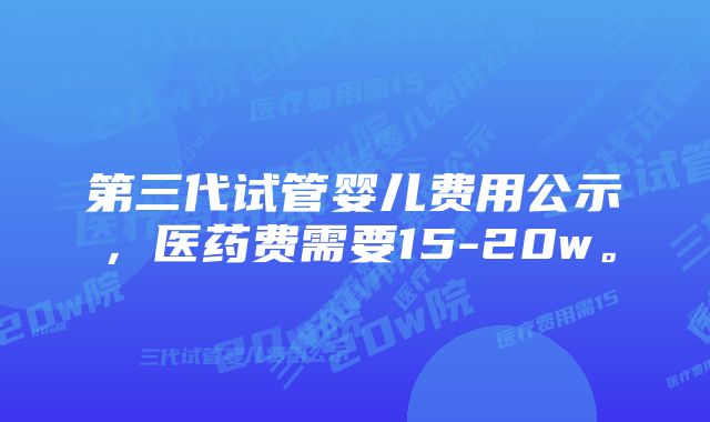 第三代试管婴儿费用公示，医药费需要15-20w。