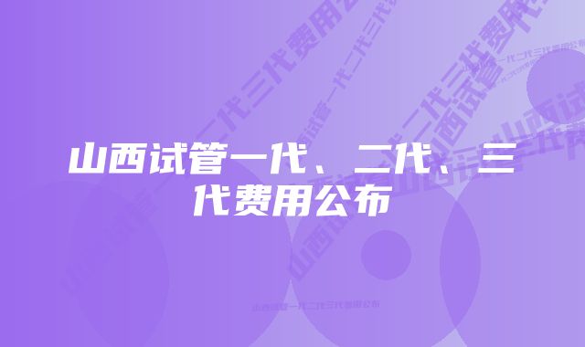 山西试管一代、二代、三代费用公布