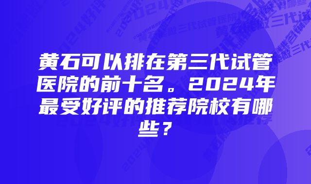 黄石可以排在第三代试管医院的前十名。2024年最受好评的推荐院校有哪些？