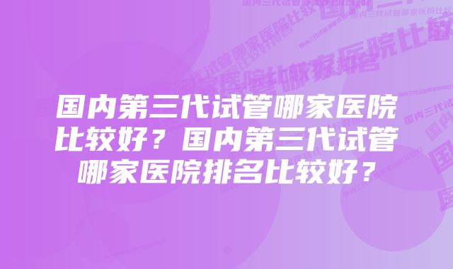 国内第三代试管哪家医院比较好？国内第三代试管哪家医院排名比较好？