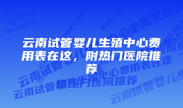 云南试管婴儿生殖中心费用表在这，附热门医院推荐