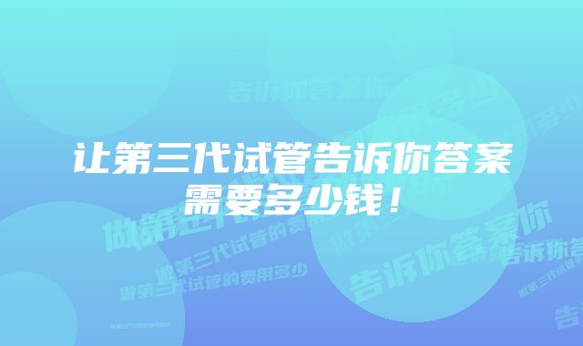 让第三代试管告诉你答案需要多少钱！