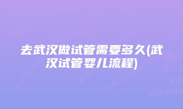 去武汉做试管需要多久(武汉试管婴儿流程)