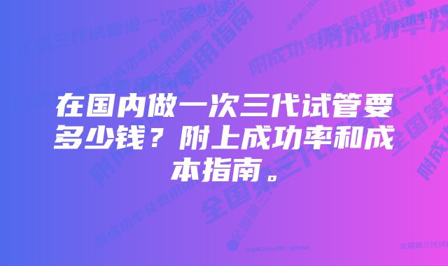 在国内做一次三代试管要多少钱？附上成功率和成本指南。