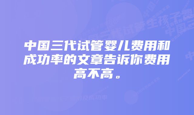 中国三代试管婴儿费用和成功率的文章告诉你费用高不高。