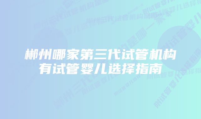 郴州哪家第三代试管机构有试管婴儿选择指南