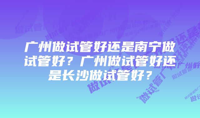 广州做试管好还是南宁做试管好？广州做试管好还是长沙做试管好？