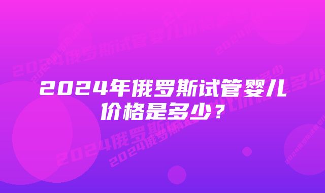 2024年俄罗斯试管婴儿价格是多少？