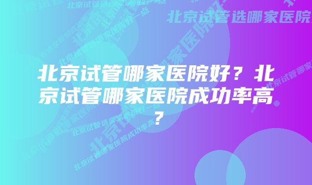 北京试管哪家医院好？北京试管哪家医院成功率高？