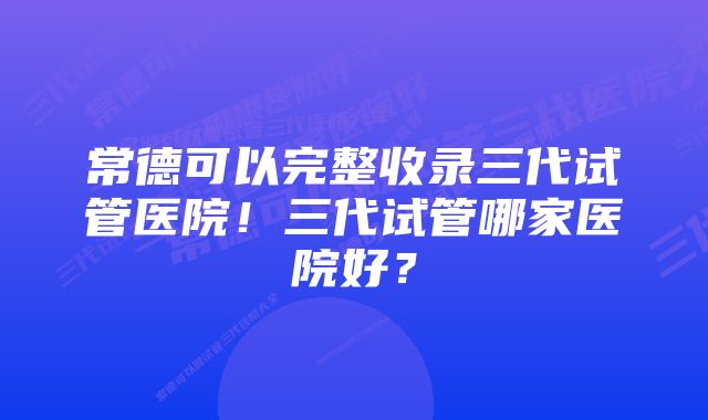 常德可以完整收录三代试管医院！三代试管哪家医院好？