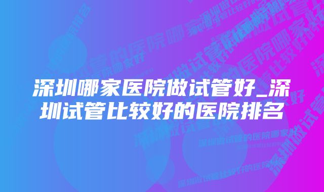 深圳哪家医院做试管好_深圳试管比较好的医院排名