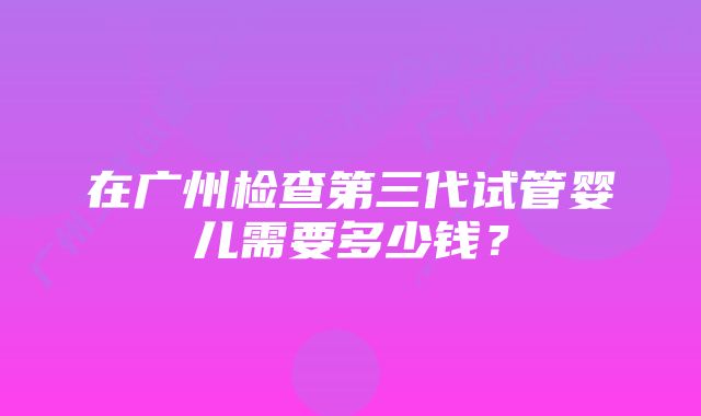 在广州检查第三代试管婴儿需要多少钱？