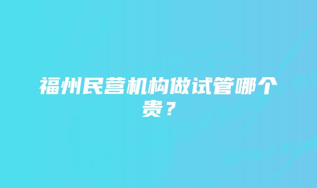 福州民营机构做试管哪个贵？