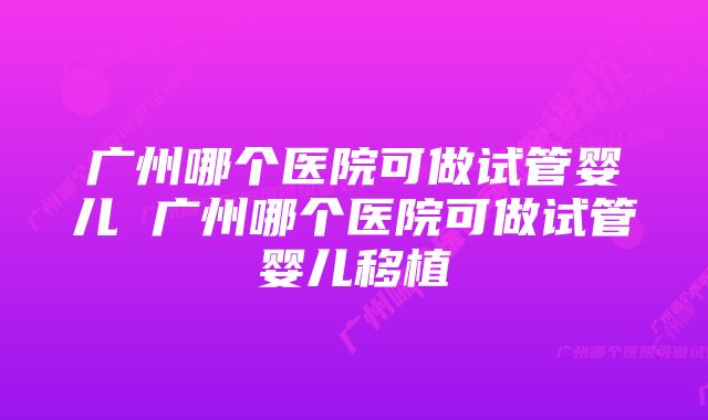 广州哪个医院可做试管婴儿 广州哪个医院可做试管婴儿移植