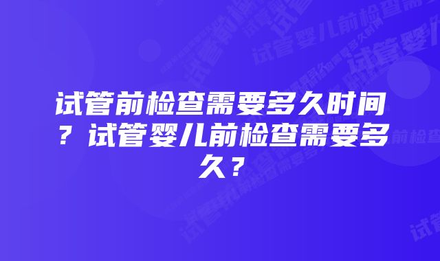 试管前检查需要多久时间？试管婴儿前检查需要多久？