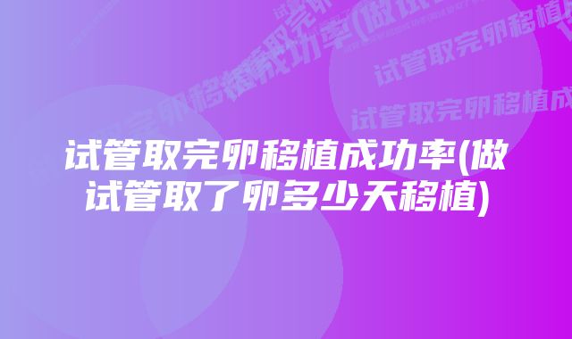 试管取完卵移植成功率(做试管取了卵多少天移植)