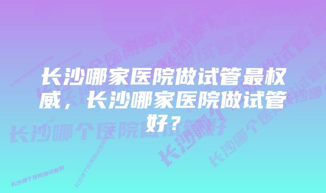 长沙哪家医院做试管最权威，长沙哪家医院做试管好？