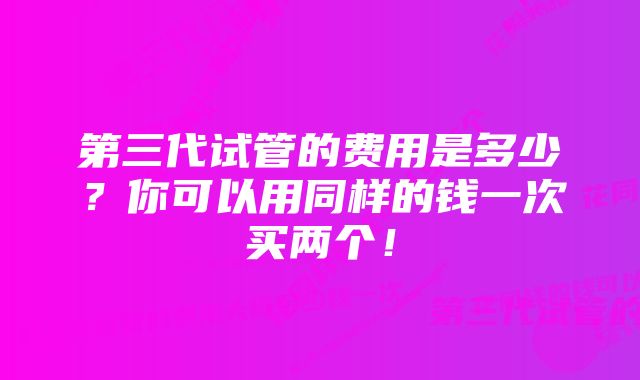 第三代试管的费用是多少？你可以用同样的钱一次买两个！