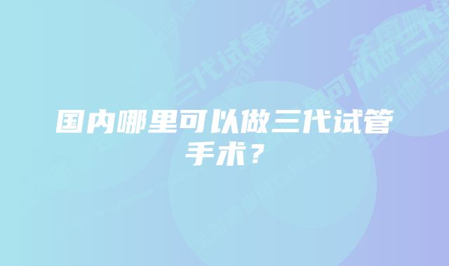 国内哪里可以做三代试管手术？