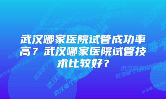 武汉哪家医院试管成功率高？武汉哪家医院试管技术比较好？