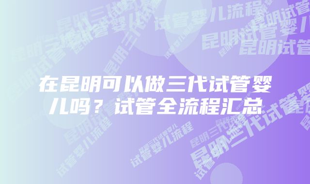 在昆明可以做三代试管婴儿吗？试管全流程汇总