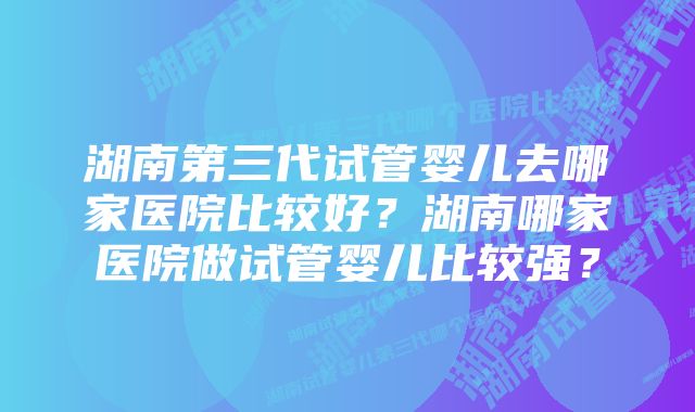 湖南第三代试管婴儿去哪家医院比较好？湖南哪家医院做试管婴儿比较强？