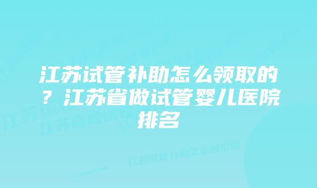 江苏试管补助怎么领取的？江苏省做试管婴儿医院排名