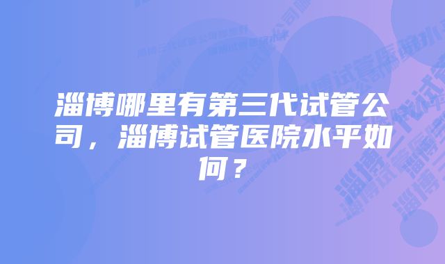 淄博哪里有第三代试管公司，淄博试管医院水平如何？