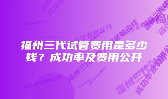 福州三代试管费用是多少钱？成功率及费用公开