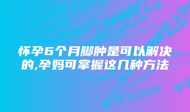 怀孕6个月脚肿是可以解决的,孕妈可掌握这几种方法