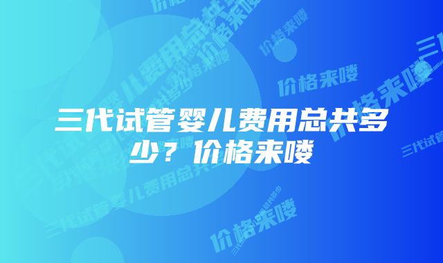 三代试管婴儿费用总共多少？价格来喽