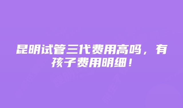 昆明试管三代费用高吗，有孩子费用明细！