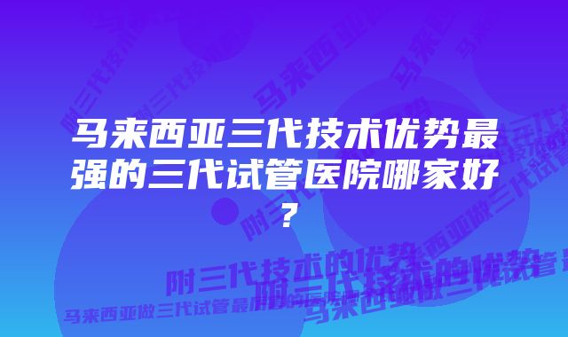 马来西亚三代技术优势最强的三代试管医院哪家好？