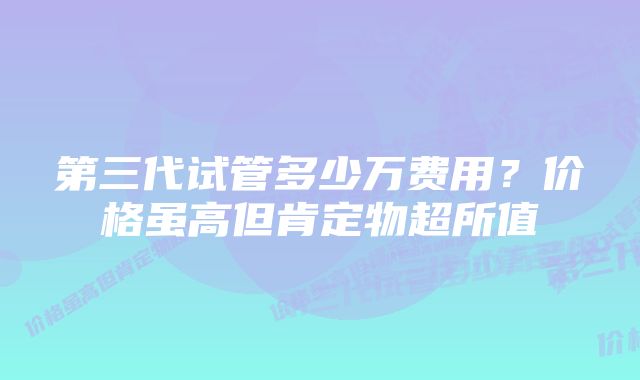 第三代试管多少万费用？价格虽高但肯定物超所值