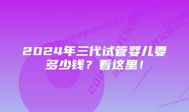 2024年三代试管婴儿要多少钱？看这里！