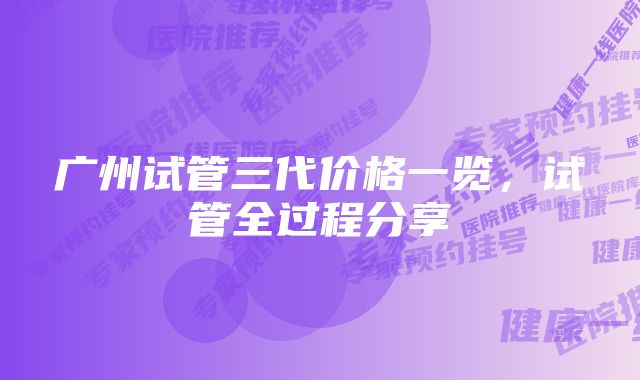 广州试管三代价格一览，试管全过程分享