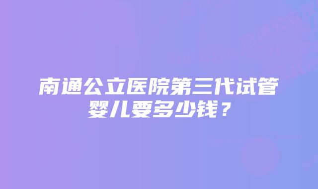 南通公立医院第三代试管婴儿要多少钱？