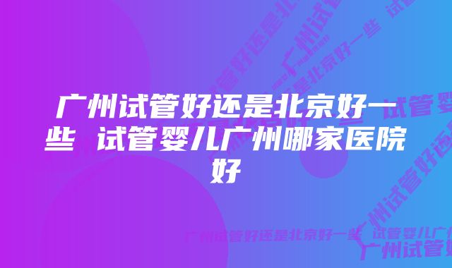 广州试管好还是北京好一些 试管婴儿广州哪家医院好