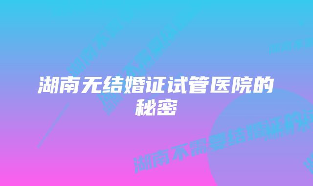 湖南无结婚证试管医院的秘密