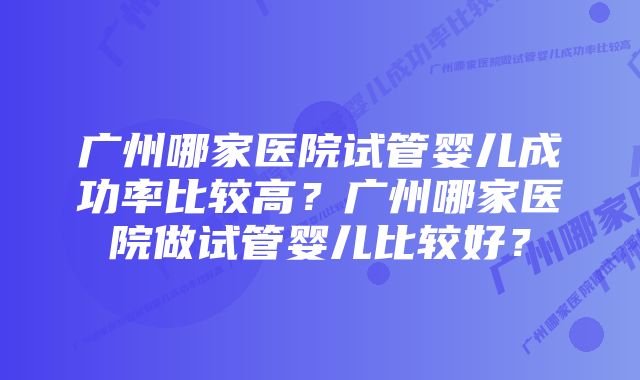 广州哪家医院试管婴儿成功率比较高？广州哪家医院做试管婴儿比较好？