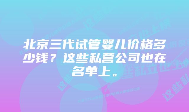 北京三代试管婴儿价格多少钱？这些私营公司也在名单上。