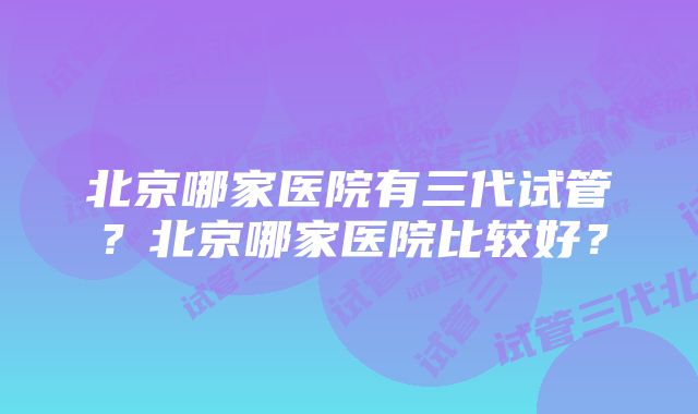 北京哪家医院有三代试管？北京哪家医院比较好？