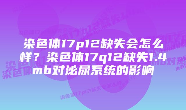 染色体17p12缺失会怎么样？染色体17q12缺失1.4mb对泌尿系统的影响