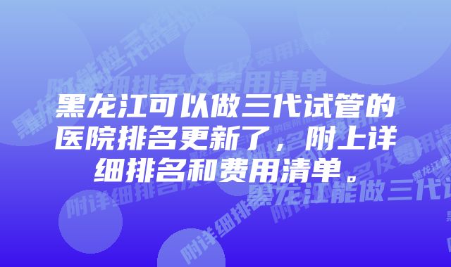 黑龙江可以做三代试管的医院排名更新了，附上详细排名和费用清单。