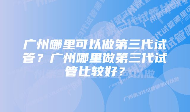 广州哪里可以做第三代试管？广州哪里做第三代试管比较好？