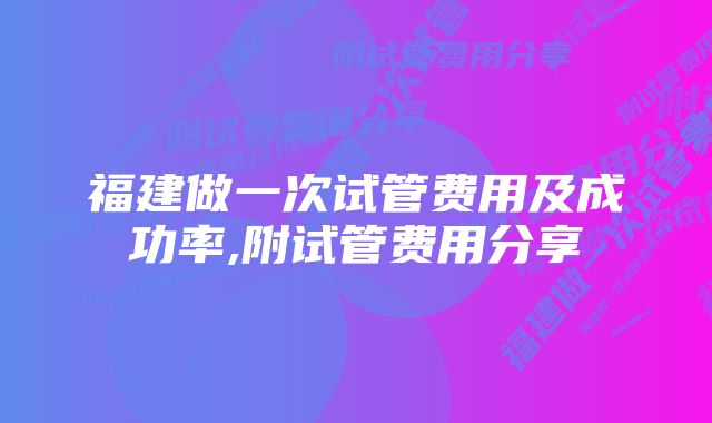 福建做一次试管费用及成功率,附试管费用分享