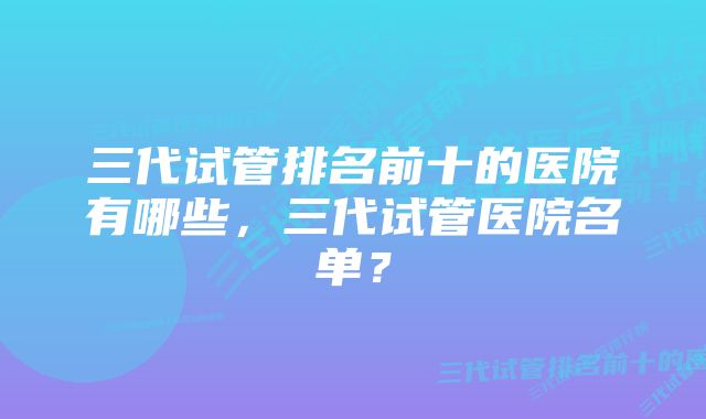 三代试管排名前十的医院有哪些，三代试管医院名单？