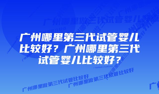 广州哪里第三代试管婴儿比较好？广州哪里第三代试管婴儿比较好？